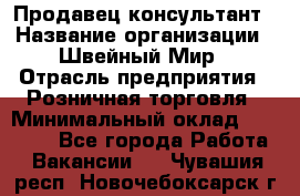 Продавец-консультант › Название организации ­ Швейный Мир › Отрасль предприятия ­ Розничная торговля › Минимальный оклад ­ 30 000 - Все города Работа » Вакансии   . Чувашия респ.,Новочебоксарск г.